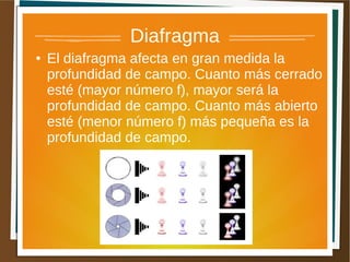 Diafragma
●   El diafragma afecta en gran medida la
    profundidad de campo. Cuanto más cerrado
    esté (mayor número f), mayor será la
    profundidad de campo. Cuanto más abierto
    esté (menor número f) más pequeña es la
    profundidad de campo.
 