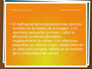 ●   El diafragma tiene consecuencias directas
    también en la nitidez de la imagen. Con
    aperturas pequeñas (número f alto) la
    difracción aumenta afectando
    negativamente la nitidez. Con aberturas
    pequeñas se obtiene mayor nitidez pero en
    un área más limitada, debido al incremento
    de la profundidad de campo.
 