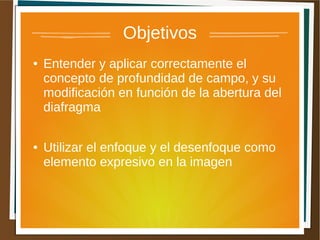 Objetivos
●   Entender y aplicar correctamente el
    concepto de profundidad de campo, y su
    modificación en función de la abertura del
    diafragma

●   Utilizar el enfoque y el desenfoque como
    elemento expresivo en la imagen
 