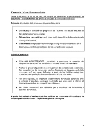 L’avaluació i el nou disseny curricular

Ordre EDU/295/2008 de 13 de juny, per la qual es determinen el procediment i els
documents i requisits formals del procés d’avaluació a l’educació secundària

Principis. L’avaluació dels processos d’aprenentatge serà:



         Contínua: per constatar els progressos de l’alumnat i les seves dificultats al
         llarg del procés d’aprenentatge
         Diferenciada per matèries: amb observació sistemàtica de l’adquisició dels
         continguts educatius
         Globalitzada: del procés d’aprenentatge al llarg de l’etapa i centrada en el
         desenvolupament i la consolidació de les competències bàsiques



Criteris d’avaluació


     •   AVALUAR COMPETÈNCIES                consisteix a comprovar la capacitat de
         reorganitzar allò après, per transferir-ho a noves situacions i contextos.

     •   Avaluar el grau d’adquisició i desenvolupament de competències és complex.
         Ser competent no és només ser hàbil en l’execució de tasques o activitats
         concretes, sinó ser capaç d’afrontar, a partir de les habilitats adquirides,
         noves tasques que impliquin anar més enllà del que s’ha après.

     •   Per fer-ho operatiu, és important establir criteris d´avaluació coherents amb
         la definició d´objectius, continguts i activitats que tenen com a referent el
         desenvolupament de les competències bàsiques.

     •   Els criteris d’avaluació són referents per a dissenyar els instruments i
         activitats d’avaluació.


A partir dels criteris d’avaluació de les matèries es comprovarà l’assoliment de
les competències bàsiques i l’aprenentatge dels continguts




                                                                                        4
 