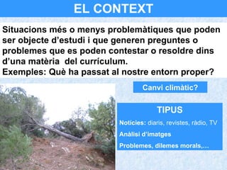 EL CONTEXT Canvi climàtic? Situacions més o menys problemàtiques que poden ser objecte d’estudi i que generen preguntes o problemes que es poden contestar o resoldre dins d’una matèria  del currículum.  Exemples: Què ha passat al nostre entorn proper? TIPUS Notícies:  diaris, revistes, ràdio, TV Anàlisi d’imatges Problemes, dilemes morals,… 