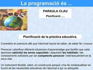 La programació és ... PARAULA CLAU Planificació …. Consisteix en preveure allò que l’alumnat hauria de saber, de saber fer i  d’actuar Preveure i planificar diferents situacions d’aprenentatge que facilitin que cada alumne/a  optimitzi les seves capacitats  i adquireixi  les habilitats  i els coneixements suficients per ser  competents personal  i intel·lectualment en la seva vida. Un instrument flexible, obert, en construcció perquè: s’ha de contextualitzar en funció de les necessitats educatives de l’alumnat a qui va adreçada. Planificació de la pràctica educativa. 