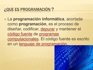 ¿QUE ES PROGRAMACIÓN ?
 La programación informática, acortada
como programación, es el proceso de
diseñar, codificar, depurar y mantener el
código fuente de programas
computacionales. El código fuente es escrito
en un lenguaje de programación.
 