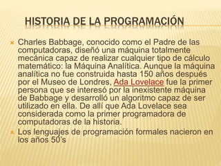 HISTORIA DE LA PROGRAMACIÓN
 Charles Babbage, conocido como el Padre de las
computadoras, diseñó una máquina totalmente
mecánica capaz de realizar cualquier tipo de cálculo
matemático: la Máquina Analítica. Aunque la máquina
analítica no fue construida hasta 150 años después
por el Museo de Londres, Ada Lovelace fue la primer
persona que se interesó por la inexistente máquina
de Babbage y desarrolló un algoritmo capaz de ser
utilizado en ella. De allí que Ada Lovelace sea
considerada como la primer programadora de
computadoras de la historia.
 Los lenguajes de programación formales nacieron en
los años 50’s
 