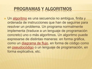 PROGRAMAS Y ALGORITMOS
 Un algoritmo es una secuencia no ambigua, finita y
ordenada de instrucciones que han de seguirse para
resolver un problema. Un programa normalmente
implementa (traduce a un lenguaje de programación
concreto) uno o más algoritmos. Un algoritmo puede
expresarse de distintas maneras: en forma gráfica,
como un diagrama de flujo, en forma de código como
en pseudocódigo o un lenguaje de programación, en
forma explicativa, etc.
 