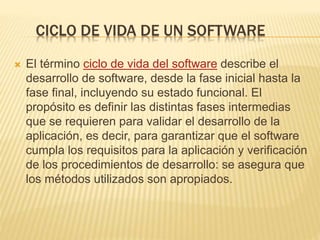 CICLO DE VIDA DE UN SOFTWARE
 El término ciclo de vida del software describe el
desarrollo de software, desde la fase inicial hasta la
fase final, incluyendo su estado funcional. El
propósito es definir las distintas fases intermedias
que se requieren para validar el desarrollo de la
aplicación, es decir, para garantizar que el software
cumpla los requisitos para la aplicación y verificación
de los procedimientos de desarrollo: se asegura que
los métodos utilizados son apropiados.
 