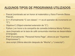 ALGUNOS TIPOS DE PROGRAMAS UTILIZADOS
 Pascal (nombrado así en honor al matemático y físico Francés Blaise
Pascal).
 C++ (Formalmente “C con clases”; ++ es el operador de incremento en
“C”).
 Objetive-C (Object-oriented extensión de “C”).
 Python ( en honor a la compañía de comedia británica Monty Python).
 Java (inspirado en la taza de café consumida mientras se desarrollaba
el lenguaje).
 PHP (Formalmente: “Personal Home Page”, ahora es por “Hypertext
Preprocessor”).
 Java script (Última elección después de “Mocha” y “Livescript”).
 