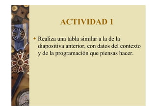 ACTIVIDAD 1 
 Realiza una tabla similar a la de la 
diapositiva anterior, con datos del contexto 
y de la programación que piensas hacer. 
 