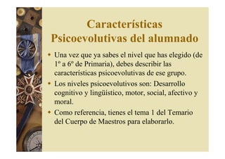 Características 
Psicoevolutivas del alumnado 
 Una vez que ya sabes el nivel que has elegido (de 
1º a 6º de Primaria), debes describir las 
características psicoevolutivas de ese grupo. 
 Los niveles psicoevolutivos son: Desarrollo 
cognitivo y lingüístico, motor, social, afectivo y 
moral. 
 Como referencia, tienes el tema 1 del Temario 
del Cuerpo de Maestros para elaborarlo. 
 