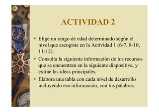 ACTIVIDAD 2 
 Elige un rango de edad determinado según el 
nivel que escogiste en la Actividad 1 (6-7, 8-10, 
11-12). 
 Consulta la siguiente información de los recursos 
que se encuentran en la siguiente diapositiva, y 
extrae las ideas principales. 
 Elabora una tabla con cada nivel de desarrollo 
incluyendo esa información, con tus palabras. 
 