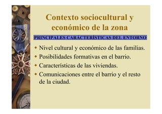 Contexto sociocultural y 
económico de la zona 
PRINCIPALES CARÁCTERÍSTICAS DEL ENTORNO 
 Nivel cultural y económico de las familias. 
 Posibilidades formativas en el barrio. 
 Características de las viviendas. 
 Comunicaciones entre el barrio y el resto 
de la ciudad. 
 