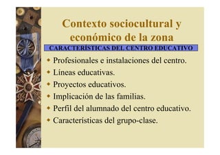 Contexto sociocultural y 
económico de la zona 
CARACTERÍSTICAS DEL CENTRO EDUCATIVO 
 Profesionales e instalaciones del centro. 
 Líneas educativas. 
 Proyectos educativos. 
 Implicación de las familias. 
 Perfil del alumnado del centro educativo. 
 Características del grupo-clase. 
 