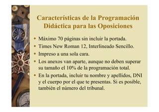 Características de la Programación 
Didáctica para las Oposiciones 
 Máximo 70 páginas sin incluir la portada. 
 Times New Roman 12, Interlineado Sencillo. 
 Impreso a una sola cara. 
 Los anexos van aparte, aunque no deben superar 
su tamaño el 10% de la programación total. 
 En la portada, incluir tu nombre y apellidos, DNI 
y el cuerpo por el que te presentas. Si es posible, 
también el número del tribunal. 
 