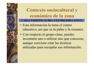 Contexto sociocultural y 
económico de la zona 
CARACTERÍSTICAS DEL CENTRO EDUCATIVO 
 Esta información la tiene el centro 
educativo, así que se la pides y la resumes. 
 Con respecto al grupo-clase, puedes 
inventarte uno o utilizar uno que conozcas, 
aunque conviene citar las técnicas 
utilizadas para recopilar esa información. 
 