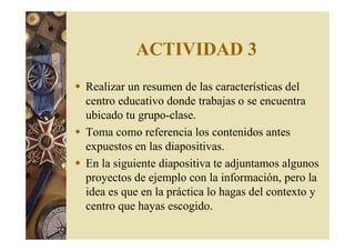 ACTIVIDAD 3 
 Realizar un resumen de las características del 
centro educativo donde trabajas o se encuentra 
ubicado tu grupo-clase. 
 Toma como referencia los contenidos antes 
expuestos en las diapositivas. 
 En la siguiente diapositiva te adjuntamos algunos 
proyectos de ejemplo con la información, pero la 
idea es que en la práctica lo hagas del contexto y 
centro que hayas escogido. 
 