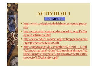ACTIVIDAD 3 
EJEMPLOS 
 http://www.colegiociudaddelmar.es/centro/proye 
cto/ 
 http://cp.pereda.leganes.educa.madrid.org//Pdf/pr 
oyecto-educativo.pdf 
 http://www.educa.madrid.org/web/cp.penalta.buit 
rago/proyectoeducativo.pdf 
 http://sanjosesegovia.es/cambios%202011_12/mi 
%20mochila/para%20mi%20mochila/almacen%2 
0documentos/Proyecto%20Educativo%20Centro/ 
proyecto%20educativo.pdf 
 