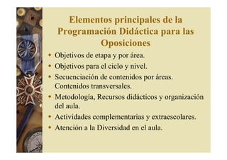 Elementos principales de la 
Programación Didáctica para las 
Oposiciones 
 Objetivos de etapa y por área. 
 Objetivos para el ciclo y nivel. 
 Secuenciación de contenidos por áreas. 
Contenidos transversales. 
 Metodología, Recursos didácticos y organización 
del aula. 
 Actividades complementarias y extraescolares. 
 Atención a la Diversidad en el aula. 
 
