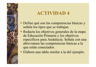 ACTIVIDAD 4 
 Define qué son las competencias básicas y 
señala los tipos que se trabajan. 
 Redacta los objetivos generales de la etapa 
de Educación Primaria y los objetivos 
específicos para Andalucía. Señala con una 
abreviatura las competencias básicas a la 
que están conectados. 
 Elabora una tabla similar a la del ejemplo. 
 