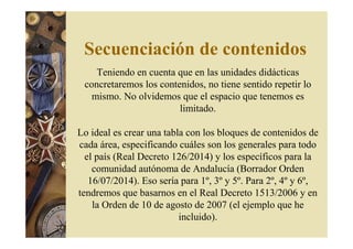 Secuenciación de contenidos 
Teniendo en cuenta que en las unidades didácticas 
concretaremos los contenidos, no tiene sentido repetir lo 
mismo. No olvidemos que el espacio que tenemos es 
limitado. 
Lo ideal es crear una tabla con los bloques de contenidos de 
cada área, especificando cuáles son los generales para todo 
el país (Real Decreto 126/2014) y los específicos para la 
comunidad autónoma de Andalucía (Borrador Orden 
16/07/2014). Eso sería para 1º, 3º y 5º. Para 2º, 4º y 6º, 
tendremos que basarnos en el Real Decreto 1513/2006 y en 
la Orden de 10 de agosto de 2007 (el ejemplo que he 
incluido). 
 