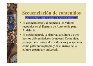 Secuenciación de contenidos 
Artículo 5, punto 6, del Borrador de Orden 14/07/2014 
 El conocimiento y el respeto a los valores 
recogidos en el Estatuto de Autonomía para 
Andalucía. 
 El medio natural, la historia, la cultura y otros 
hechos diferenciadores de nuestra Comunidad 
para que sean conocidos, valorados y respetados 
como patrimonio propio y en el marco de la 
cultura española y universal. 
 