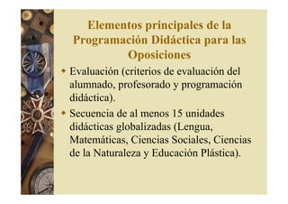 Elementos principales de la 
Programación Didáctica para las 
Oposiciones 
 Evaluación (criterios de evaluación del 
alumnado, profesorado y programación 
didáctica). 
 Secuencia de al menos 15 unidades 
didácticas globalizadas (Lengua, 
Matemáticas, Ciencias Sociales, Ciencias 
de la Naturaleza y Educación Plástica). 
 