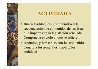 ACTIVIDAD 5 
 Busca los bloques de contenidos y la 
secuenciación de contenidos de las áreas 
que impartes en la legislación señalada. 
Comprueba el ciclo al que se refieren. 
 Anótalos, y haz tablas con los contenidos. 
Concreta los generales y aparte los 
andaluces. 
 