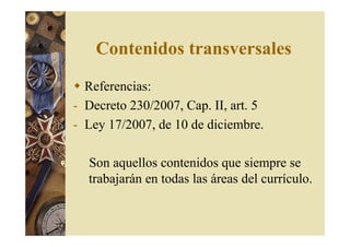 Contenidos transversales 
 Referencias: 
- Decreto 230/2007, Cap. II, art. 5 
- Ley 17/2007, de 10 de diciembre. 
Son aquellos contenidos que siempre se 
trabajarán en todas las áreas del currículo. 
 