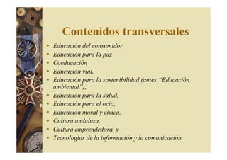 Contenidos transversales 
 Educación del consumidor 
 Educación para la paz 
 Coeducación 
 Educación vial, 
 Educación para la sostenibilidad (antes “Educación 
ambiental”), 
 Educación para la salud, 
 Educación para el ocio, 
 Educación moral y cívica, 
 Cultura andaluza, 
 Cultura emprendedora, y 
 Tecnologías de la información y la comunicación. 
 