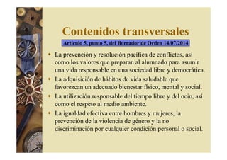 Contenidos transversales 
Artículo 5, punto 5, del Borrador de Orden 14/07/2014 
 La prevención y resolución pacífica de conflictos, así 
como los valores que preparan al alumnado para asumir 
una vida responsable en una sociedad libre y democrática. 
 La adquisición de hábitos de vida saludable que 
favorezcan un adecuado bienestar físico, mental y social. 
 La utilización responsable del tiempo libre y del ocio, así 
como el respeto al medio ambiente. 
 La igualdad efectiva entre hombres y mujeres, la 
prevención de la violencia de género y la no 
discriminación por cualquier condición personal o social. 
 