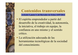 Contenidos transversales 
Artículo 5, punto 5, del Borrador de Orden 14/07/2014 
 El espíritu emprendedor a partir del 
desarrollo de la creatividad, la autonomía, 
la iniciativa, el trabajo en equipo, la 
confianza en uno mismo y el sentido 
crítico. 
 La utilización adecuada de las 
herramientas tecnológicas de la sociedad 
del conocimiento. 
 