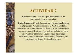 ACTIVIDAD 7 
Realiza una tabla con los tipos de contenidos de 
transversales que hemos visto. 
Revisa los contenidos de las cuatro o cinco áreas (Lengua, 
Matemáticas, Naturales/Sociales y Plástica). Intenta 
relacionar los contenidos de las áreas con los transversales 
y piensa en posibles temas que podrías trabajar en clase 
(ej: “Cultura andaluza”: Leer poemas de autores 
andaluces, conocer las características del flamenco y su 
escritura, las fiestas de Andalucía, etc.). 
 