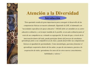 Atención a la Diversidad 
Introducción 
“Este apartado resulta de gran importancia para conseguir el desarrollo de las 
competencias básicas en nuestro alumnado. Siguiendo la LOE, el alumnado con 
“necesidades específicas de apoyo educativo” (NEAE) debe ser atendido en su centro 
educativo ordinario y, en la mejor medida de lo posible, en un aula ordinaria junto al 
resto de sus compañeros-as, evitando su segregación. Se trata de que, a través de la 
intervención dentro del aula, pueda participar dentro del proceso de enseñanza-aprendizaje 
junto a sus compañeros-as de clase y pueda desarrollar sus competencias 
básicas en igualdad de oportunidades. Como metodología, queremos fomentar el 
aprendizaje cooperativo dentro de las aulas, ya que de esta manera, gracias a la 
cooperación de todos, aprendemos los unos de los otros nuevos conocimientos, 
habilidades y valores.” 
 