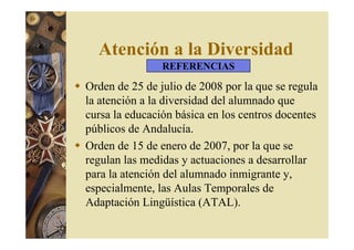 Atención a la Diversidad 
REFERENCIAS 
 Orden de 25 de julio de 2008 por la que se regula 
la atención a la diversidad del alumnado que 
cursa la educación básica en los centros docentes 
públicos de Andalucía. 
 Orden de 15 de enero de 2007, por la que se 
regulan las medidas y actuaciones a desarrollar 
para la atención del alumnado inmigrante y, 
especialmente, las Aulas Temporales de 
Adaptación Lingüística (ATAL). 
 