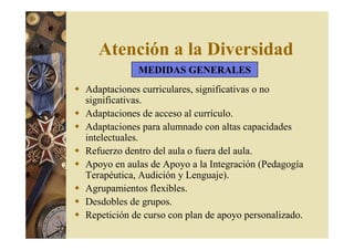 Atención a la Diversidad 
MEDIDAS GENERALES 
 Adaptaciones curriculares, significativas o no 
significativas. 
 Adaptaciones de acceso al currículo. 
 Adaptaciones para alumnado con altas capacidades 
intelectuales. 
 Refuerzo dentro del aula o fuera del aula. 
 Apoyo en aulas de Apoyo a la Integración (Pedagogía 
Terapéutica, Audición y Lenguaje). 
 Agrupamientos flexibles. 
 Desdobles de grupos. 
 Repetición de curso con plan de apoyo personalizado. 
 