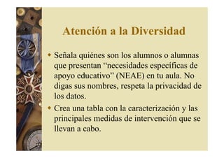 Atención a la Diversidad 
 Señala quiénes son los alumnos o alumnas 
que presentan “necesidades específicas de 
apoyo educativo” (NEAE) en tu aula. No 
digas sus nombres, respeta la privacidad de 
los datos. 
 Crea una tabla con la caracterización y las 
principales medidas de intervención que se 
llevan a cabo. 
 