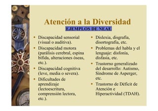 Atención a la Diversidad 
EJEMPLOS DE NEAE 
 Discapacidad sensorial 
(visual o auditiva). 
 Discapacidad motora 
(parálisis cerebral, espina 
bífida, alteraciones óseas, 
etc.). 
 Discapacidad cognitiva 
(leve, media o severa). 
 Dificultades de 
aprendizaje 
(lectoescritura, 
comprensión lectora, 
etc.). 
 Dislexia, disgrafía, 
disortografía, etc. 
 Problemas del habla y el 
lenguaje: disfonía, 
disfasia, etc. 
 Trastorno generalizado 
del desarrollo: Autismo, 
Síndrome de Asperger, 
etc. 
 Trastorno de Déficit de 
Atención e 
Hiperactividad (TDAH). 
 