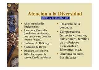 Atención a la Diversidad 
EJEMPLOS DE NEAE 
 Altas capacidades 
intelectuales. 
 Incorporación tardía 
(población inmigrante, 
que puede o no dominar 
nuestra lengua). 
 Síndrome de DiGeorge. 
 Síndrome de Down. 
 Discalculia evolutiva. 
 Dificultades para la 
resolución de problemas. 
 Trastorno de la 
conducta. 
 Compensatoria 
(minorías culturales, 
aulas rurales, familias 
de profesiones 
estacionales e 
itinerantes, etc.). 
 Alumnos en aulas 
hospitalarias. 
 