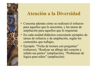 Atención a la Diversidad 
 Concreta además cómo se realizará el refuerzo 
para aquellos que lo necesiten, y las tareas de 
ampliación para aquellos que lo requieran. 
 En cada unidad didáctica concretarás ejemplos de 
tareas de refuerzo y de ampliación, según los 
contenidos que trabajes. 
 Ejemplo: “Ficha de lectura con preguntas” 
(refuerzo), “Realizar un dibujo del corazón y 
señala sus partes” (ampliación), “Problemas de 
lógica para niños” (ampliación). 
 