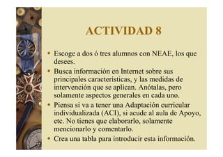 ACTIVIDAD 8 
 Escoge a dos ó tres alumnos con NEAE, los que 
desees. 
 Busca información en Internet sobre sus 
principales características, y las medidas de 
intervención que se aplican. Anótalas, pero 
solamente aspectos generales en cada uno. 
 Piensa si va a tener una Adaptación curricular 
individualizada (ACI), si acude al aula de Apoyo, 
etc. No tienes que elaborarlo, solamente 
mencionarlo y comentarlo. 
 Crea una tabla para introducir esta información. 
 