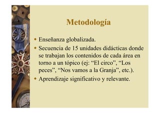 Metodología 
 Enseñanza globalizada. 
 Secuencia de 15 unidades didácticas donde 
se trabajan los contenidos de cada área en 
torno a un tópico (ej: “El circo”, “Los 
peces”, “Nos vamos a la Granja”, etc.). 
 Aprendizaje significativo y relevante. 
 