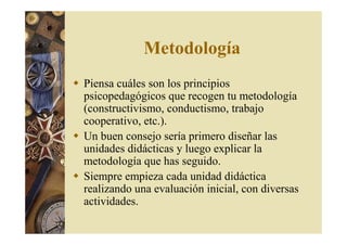 Metodología 
 Piensa cuáles son los principios 
psicopedagógicos que recogen tu metodología 
(constructivismo, conductismo, trabajo 
cooperativo, etc.). 
 Un buen consejo sería primero diseñar las 
unidades didácticas y luego explicar la 
metodología que has seguido. 
 Siempre empieza cada unidad didáctica 
realizando una evaluación inicial, con diversas 
actividades. 
 