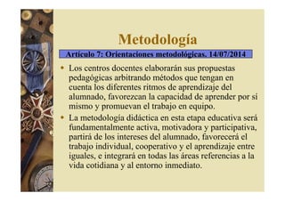 Metodología 
Artículo 7: Orientaciones metodológicas. 14/07/2014 
 Los centros docentes elaborarán sus propuestas 
pedagógicas arbitrando métodos que tengan en 
cuenta los diferentes ritmos de aprendizaje del 
alumnado, favorezcan la capacidad de aprender por sí 
mismo y promuevan el trabajo en equipo. 
 La metodología didáctica en esta etapa educativa será 
fundamentalmente activa, motivadora y participativa, 
partirá de los intereses del alumnado, favorecerá el 
trabajo individual, cooperativo y el aprendizaje entre 
iguales, e integrará en todas las áreas referencias a la 
vida cotidiana y al entorno inmediato. 
 
