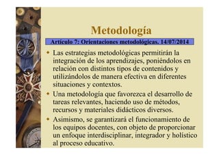 Metodología 
Artículo 7: Orientaciones metodológicas. 14/07/2014 
 Las estrategias metodológicas permitirán la 
integración de los aprendizajes, poniéndolos en 
relación con distintos tipos de contenidos y 
utilizándolos de manera efectiva en diferentes 
situaciones y contextos. 
 Una metodología que favorezca el desarrollo de 
tareas relevantes, haciendo uso de métodos, 
recursos y materiales didácticos diversos. 
 Asimismo, se garantizará el funcionamiento de 
los equipos docentes, con objeto de proporcionar 
un enfoque interdisciplinar, integrador y holístico 
al proceso educativo. 
 