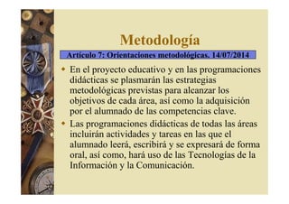 Metodología 
Artículo 7: Orientaciones metodológicas. 14/07/2014 
 En el proyecto educativo y en las programaciones 
didácticas se plasmarán las estrategias 
metodológicas previstas para alcanzar los 
objetivos de cada área, así como la adquisición 
por el alumnado de las competencias clave. 
 Las programaciones didácticas de todas las áreas 
incluirán actividades y tareas en las que el 
alumnado leerá, escribirá y se expresará de forma 
oral, así como, hará uso de las Tecnologías de la 
Información y la Comunicación. 
 
