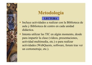 Metodología 
LECTURA 
 Incluye actividades a realizar con la Biblioteca de 
aula y Biblioteca de centro en cada unidad 
didáctica. 
 Intenta utilizar las TIC en algún momento, desde 
para impartir la clase (vídeos, presentaciones, 
actividad multimedia, etc.) o para realizar 
actividades (WebQuests, software, forum tras ver 
un cortometraje, etc.). 
 