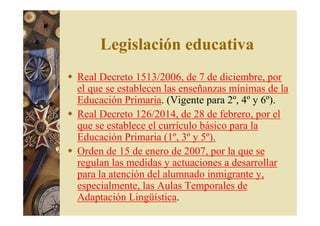 Legislación educativa 
 Real Decreto 1513/2006, de 7 de diciembre, por 
el que se establecen las enseñanzas mínimas de la 
Educación Primaria. (Vigente para 2º, 4º y 6º). 
 Real Decreto 126/2014, de 28 de febrero, por el 
que se establece el currículo básico para la 
Educación Primaria (1º, 3º y 5º). 
 Orden de 15 de enero de 2007, por la que se 
regulan las medidas y actuaciones a desarrollar 
para la atención del alumnado inmigrante y, 
especialmente, las Aulas Temporales de 
Adaptación Lingüística. 
 