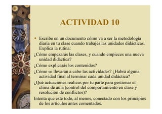 ACTIVIDAD 10 
 Escribe en un documento cómo va a ser la metodología 
diaria en tu clase cuando trabajes las unidades didácticas. 
Explica la rutina: 
¿Cómo empezarás las clases, y cuando empieces una nueva 
unidad didáctica? 
¿Cómo explicarás los contenidos? 
¿Cómo se llevarán a cabo las actividades? ¿Habrá alguna 
actividad final al terminar cada unidad didáctica? 
¿Qué actuaciones realizas por tu parte para gestionar el 
clima de aula (control del comportamiento en clase y 
resolución de conflictos)? 
Intenta que esté todo, al menos, conectado con los principios 
de los artículos antes comentados. 
 