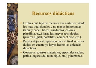 Recursos didácticos 
 Explica qué tipo de recursos vas a utilizar, desde 
los más tradicionales y no menos importantes 
(lápiz y papel, libros, cuadernos, colores, 
plastilina, etc.) hasta las nuevas tecnologías 
(pizarra digital, portátiles, compact disc, etc.). 
 Puedes dejar este apartado para el final si tienes 
dudas, en cuanto ya hayas hecho las unidades 
didácticas. 
 Concreta recursos materiales, espaciales (aulas, 
patios, lugares del municipio, etc.) y humanos. 
 