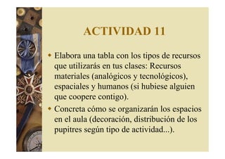 ACTIVIDAD 11 
 Elabora una tabla con los tipos de recursos 
que utilizarás en tus clases: Recursos 
materiales (analógicos y tecnológicos), 
espaciales y humanos (si hubiese alguien 
que coopere contigo). 
 Concreta cómo se organizarán los espacios 
en el aula (decoración, distribución de los 
pupitres según tipo de actividad...). 
 
