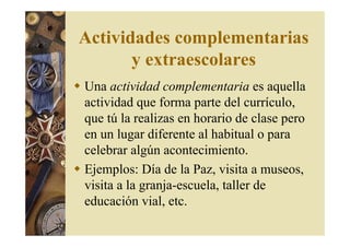 Actividades complementarias 
y extraescolares 
 Una actividad complementaria es aquella 
actividad que forma parte del currículo, 
que tú la realizas en horario de clase pero 
en un lugar diferente al habitual o para 
celebrar algún acontecimiento. 
 Ejemplos: Día de la Paz, visita a museos, 
visita a la granja-escuela, taller de 
educación vial, etc. 
 
